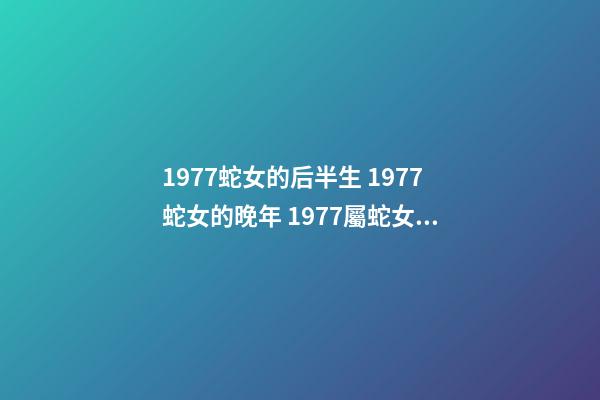 1977蛇女的后半生 1977蛇女的晚年 1977屬蛇女人晚年真的很慘嗎，1977年屬蛇的女人命運如何？